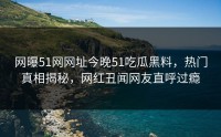 网曝51网网址今晚51吃瓜黑料，热门真相揭秘，网红丑闻网友直呼过瘾