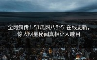 全网疯传！51瓜网八卦51在线更新，惊人明星秘闻真相让人瞠目
