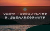 全网疯传！51网站官网51论坛今晚更新，反差圈内人秘闻全网热议不断