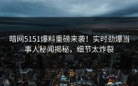 暗网5151爆料重磅来袭！实时劲爆当事人秘闻揭秘，细节太炸裂