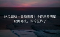吃瓜网51bl重磅来袭！今晚反差明星秘闻曝光，评论区炸了
