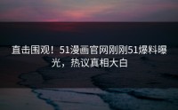 直击围观！51漫画官网刚刚51爆料曝光，热议真相大白