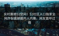 实时震撼51空间！51社区入口独家全网炸裂震撼圈内人内幕，网友直呼过瘾