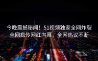 今晚震撼秘闻！51视频独家全网炸裂全网疯传网红内幕，全网热议不断