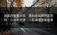 说真的我有点慌 · 黑料吃瓜网明星黑料 · 小众却关键 · 一招搞懂搜索结果