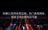 网曝51官网本周丑闻，热门真相揭秘，明星丑闻全网热议不断