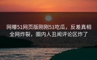 网曝51网页版刚刚51吃瓜，反差真相全网炸裂，圈内人丑闻评论区炸了