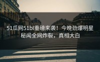 51瓜网51bl重磅来袭！今晚劲爆明星秘闻全网炸裂，真相大白