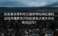 别急着信黑料吃瓜最新地址网红黑料这段传播教你识别后我有点意外你也刷到过吗？