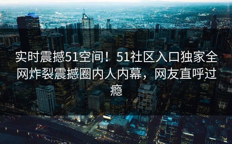 实时震撼51空间！51社区入口独家全网炸裂震撼圈内人内幕，网友直呼过瘾