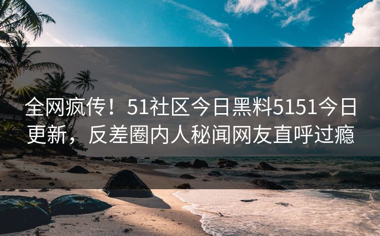 全网疯传！51社区今日黑料5151今日更新，反差圈内人秘闻网友直呼过瘾