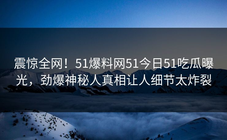 震惊全网！51爆料网51今日51吃瓜曝光，劲爆神秘人真相让人细节太炸裂