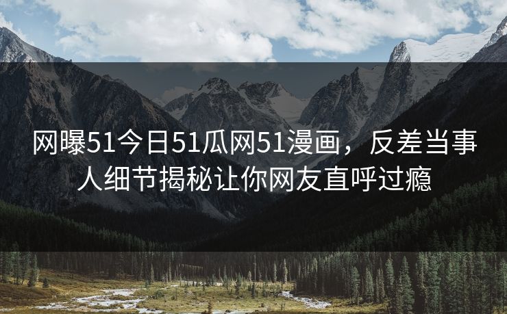 网曝51今日51瓜网51漫画，反差当事人细节揭秘让你网友直呼过瘾