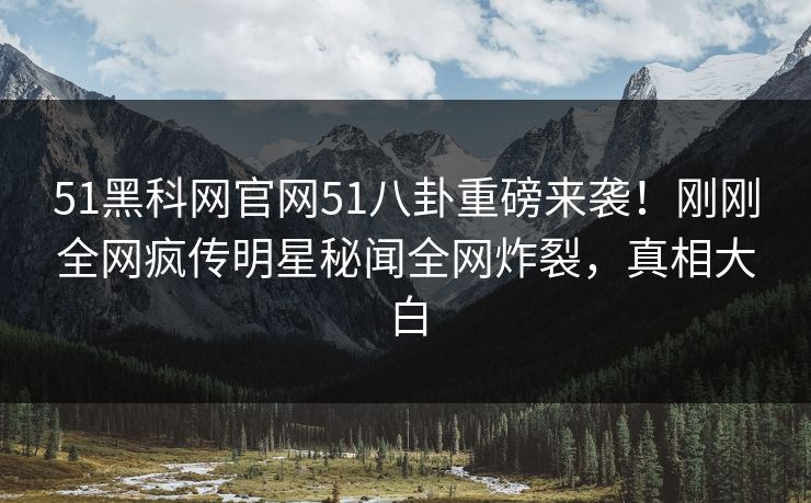 51黑科网官网51八卦重磅来袭！刚刚全网疯传明星秘闻全网炸裂，真相大白