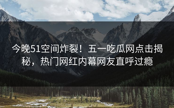 今晚51空间炸裂！五一吃瓜网点击揭秘，热门网红内幕网友直呼过瘾