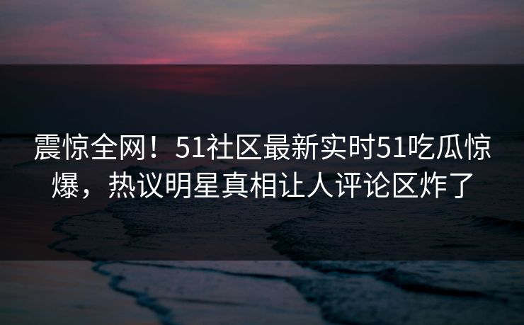 震惊全网！51社区最新实时51吃瓜惊爆，热议明星真相让人评论区炸了