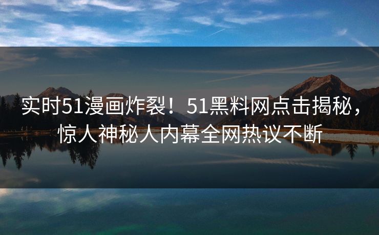 实时51漫画炸裂！51黑料网点击揭秘，惊人神秘人内幕全网热议不断