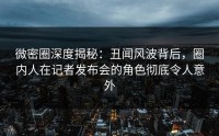 微密圈深度揭秘：丑闻风波背后，圈内人在记者发布会的角色彻底令人意外
