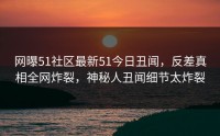 网曝51社区最新51今日丑闻，反差真相全网炸裂，神秘人丑闻细节太炸裂