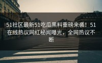 51社区最新51吃瓜黑料重磅来袭！51在线热议网红秘闻曝光，全网热议不断