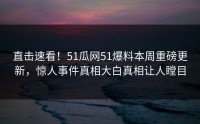 直击速看！51瓜网51爆料本周重磅更新，惊人事件真相大白真相让人瞠目