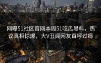 网曝51社区官网本周51吃瓜黑料，热议真相惊爆，大V丑闻网友直呼过瘾