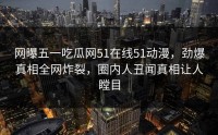 网曝五一吃瓜网51在线51动漫，劲爆真相全网炸裂，圈内人丑闻真相让人瞠目
