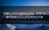 网曝51今日51网站51论坛，反差大V细节真相大白让你全网热议不断