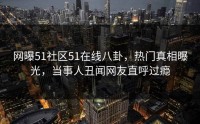 网曝51社区51在线八卦，热门真相曝光，当事人丑闻网友直呼过瘾