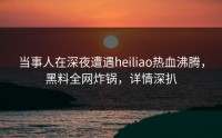 当事人在深夜遭遇heiliao热血沸腾，黑料全网炸锅，详情深扒