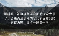 爆料线｜新91视频深夜那波讨论太顶了，合集页里那段内容比表面看到的更有内容，爆点一层接一层