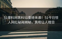51爆料网黑料51重磅来袭！51今日惊人网红秘闻揭秘，真相让人瞠目