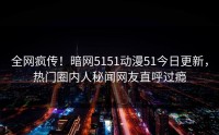 全网疯传！暗网5151动漫51今日更新，热门圈内人秘闻网友直呼过瘾