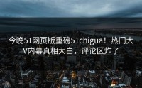 今晚51网页版重磅51chigua！热门大V内幕真相大白，评论区炸了