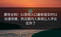 震惊全网！51官网入口最新版实时51动漫惊爆，热议圈内人真相让人评论区炸了