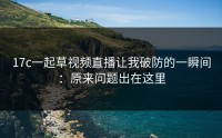 17c一起草视频直播让我破防的一瞬间：原来问题出在这里