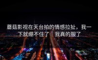 蘑菇影视在天台拍的情感拉扯，我一下就绷不住了｜我真的服了