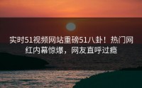 实时51视频网站重磅51八卦！热门网红内幕惊爆，网友直呼过瘾