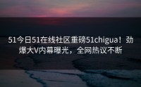 51今日51在线社区重磅51chigua！劲爆大V内幕曝光，全网热议不断