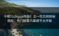 今晚51chigua炸裂！五一吃瓜网探秘揭秘，热门明星内幕细节太炸裂