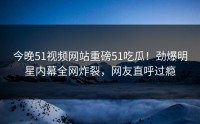 今晚51视频网站重磅51吃瓜！劲爆明星内幕全网炸裂，网友直呼过瘾