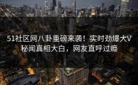 51社区网八卦重磅来袭！实时劲爆大V秘闻真相大白，网友直呼过瘾