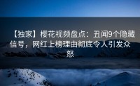 【独家】樱花视频盘点：丑闻9个隐藏信号，网红上榜理由彻底令人引发众怒