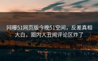 网曝51网页版今晚51空间，反差真相大白，圈内人丑闻评论区炸了