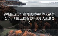 微密圈盘点：秘闻最少99%的人都误会了，明星上榜理由彻底令人无法自持