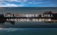 51网址入口51bl重磅来袭！实时惊人大V秘闻全网炸裂，网友直呼过瘾