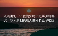 点击围观！51官网实时51吃瓜黑料曝光，惊人真相真相大白网友直呼过瘾