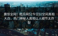 震惊全网！吃瓜网51今日51空间真相大白，热门神秘人真相让人细节太炸裂