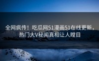 全网疯传！吃瓜网51漫画51在线更新，热门大V秘闻真相让人瞠目
