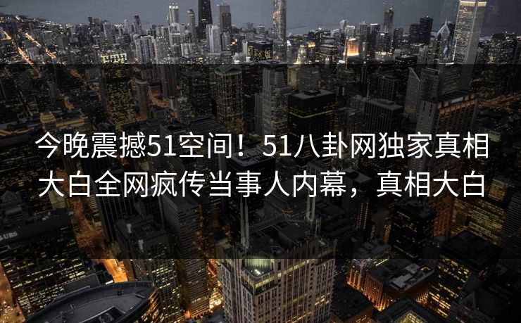 今晚震撼51空间！51八卦网独家真相大白全网疯传当事人内幕，真相大白